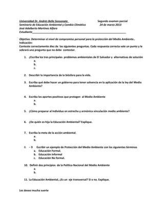 Universidad Dr. Andrés Bello Sonsonate Segundo examen parcial
Seminario de Educación Ambiental y Cambio Climático 24 de marzo 2013
José Adalberto Martínez Alfaro
Estudiante________________________________________________________________
Objetivo. Determinar el nivel de compromiso personal para la protección del Medio Ambiente..
Indicación:
Conteste correctamente diez de las siguientes preguntas. Cada respuesta correcta vale un punto y le
sobrará una pregunta que no debe contestar.
1. ¿Escriba los tres principales problemas ambientales de El Salvador y alternativas de solución
a.
b.
c.
2. Describir la importancia de la biósfera para la vida.
3. Escriba qué debe hacer un gobierno para tener solvencia en la aplicación de la ley del Medio
Ambiente?
4. Escriba los aportes positivos que protegen al Medio Ambiente
a.
b.
5. ¿Cómo preparar al individuo en estrecha y armónica vinculación medio ambiente?
6. ¿De quién es hija la Educación Ambiental? Explique.
7. Escriba la meta de la acción ambiental.
a.
b.
8. – 9 Escribir un ejemplo de Protección del Medio Ambiente con los siguientes términos
a. Educación Formal.
b. Educación Informal
c. Educación No formal.
10. Definir dos principios de la Política Nacional del Medio Ambiente
a.
b.
11. La Educación Ambiental, ¿Es un eje transversal? Sí o no. Explique.
Les deseo mucha suerte
 