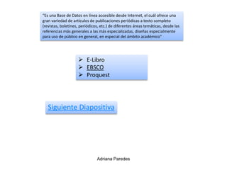 “Es una Base de Datos en línea accesible desde Internet, el cuál ofrece una
gran variedad de artículos de publicaciones periódicas a texto completo
(revistas, boletines, periódicos, etc.) de diferentes áreas temáticas, desde las
referencias más generales a las más especializadas, diseñas especialmente
para uso de público en general, en especial del ámbito académico”
Siguiente Diapositiva
 E-Libro
 EBSCO
 Proquest
Adriana Paredes
 