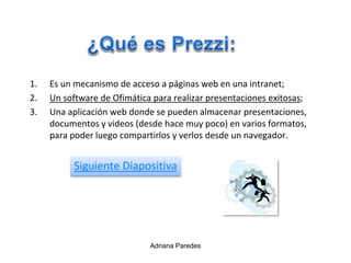 1. Es un mecanismo de acceso a páginas web en una intranet;
2. Un software de Ofimática para realizar presentaciones exitosas;
3. Una aplicación web donde se pueden almacenar presentaciones,
documentos y videos (desde hace muy poco) en varios formatos,
para poder luego compartirlos y verlos desde un navegador.
Adriana Paredes
Siguiente Diapositiva
 