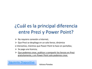 ¿Cuál es la principal diferencia
entre Prezi y Power Point?
 No requiere conexión a Internet;
 Que Prezi se despliega en un solo lienzo, dinámico
e interactivo, mientras que Power Point lo hace en pantallas;
 Se paga una licencia;
 Que podemos crear, publicar y compartir los lienzos en Prezi
gratuitamente, y en Power Point solo podemos crear.
Adriana Paredes
Siguiente Diapositiva
 