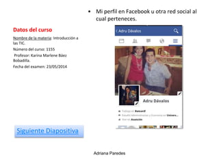 Datos del curso
• Mi perfil en Facebook u otra red social al
cual perteneces.
Nombre de la materia: Introducción a
las TIC.
Número del curso: 1155
Profesor: Karina Marlene Báez
Bobadilla.
Fecha del examen: 23/05/2014
Adriana Paredes
Siguiente Diapositiva
 