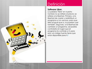 Definición
Software Libre:
La palabra "libre" en nuestro
nombre no se refiere al precio; se
refiere a la libertad. Primero, a la
libertad de copiar y redistribuir un
programa a tus vecinos, para que
ellos al igual que tu, lo puedan usar
también. Segundo, a la libertad de
cambiar un programa, así podrás
controlarlo en lugar que el
programa te controle a ti; para
esto, el código fuente tiene que
estar disponible para ti.2
 