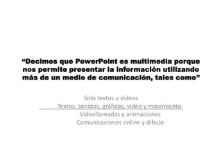 “Decimos que PowerPoint es multimedia porque
nos permite presentar la información utilizando
más de un medio de comunicación, tales como”


                   Solo textos y vídeos
         Textos, sonidos, gráficos, video y movimiento.
                  Videollamadas y animaciones
                Comunicaciones online y dibujo
 