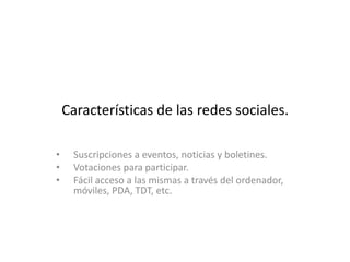 Características de las redes sociales.

•    Suscripciones a eventos, noticias y boletines.
•    Votaciones para participar.
•    Fácil acceso a las mismas a través del ordenador,
     móviles, PDA, TDT, etc.
 