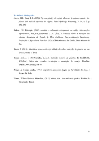 11
Referência Bibliográfica
Arnon, D.I.; Stout, P.R. (1939) The essentiality of certain elements in minute quantity for
plants with special reference to copper. Plant Physiology, Waterbury, V. 14, n. 2, p:
371–375.
Below, F.E. Fisiologia, (2002) nutrição e adubação nitrogenada no milho. Informações
agronómicas, n.99,p.16,2002Nunes, J.L.S. 2015. A verdade sobre a nutrição das
plantas. Secretaria de Estado de Meio Ambiente, Desenvolvimento Económico,
Produção e Agricultura Familiar (SEMAGRO) Governo do Estado, Mato Grosso do
Sul.
Bruna, J. (2018). Identifique como está a fertilidade do solo e nutrição de plantas da sua
área. Lavoura 1; Brasil
Souza, D.M.G. ( 1985)Carvalho, L.J.C.B. Nutrição mineral de plantas. In: GOEDERT,
W.J.(Eds.). Solos dos cerrados: tecnologias e estratégias de manejo. Planaltina:
EMBRAPA/Cerrado.p:75-98.
Nando A. Soares Coelho, (1967) engenheiro-agrónomo, Seção de Fertilidade do Solo, e
Romeu De Tella.
Nunes, Wilham Donizete Gonçalves, (2015) síntese dos em nutrientes química, Revista de
Dissertação, Brasil.
 