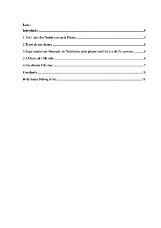 5
Índice
Introdução .................................................................................................................................5
1.Absorção dos Nutrientes pela Planta. ..................................................................................4
2.Tipos de nutrientes ................................................................................................................5
3.Experiencia em Absorção de Nutrientes pela planta em Cultura de Primavera.............6
3.1.Material e Método...............................................................................................................6
4.Resultados Obtidos ................................................................................................................7
Conclusão.................................................................................................................................10
Referência Bibliográfica.........................................................................................................11
 