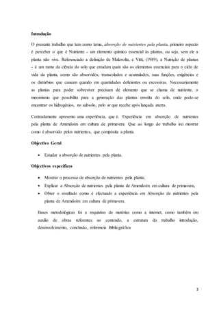 3
Introdução
O presente trabalho que tem como tema, absorção de nutrientes pela planta, primeiro aspecto
é perceber o que é Nutriente - um elemento químico essencial às plantas, ou seja, sem ele a
planta não vive. Referenciado a definição de Malavolta, e Vitti, (1989), a Nutrição de plantas
- é um ramo da ciência do solo que estudam quais são os elementos essenciais para o ciclo de
vida da planta, como são absorvidos, transcolados e acumulados, suas funções, exigências e
os distúrbios que causam quando em quantidades deficientes ou excessivas. Necessariamente
as plantas para poder sobreviver precisam de elemento que se chama de nutriente, o
mecanismo que possibilita para a generação das plantas envolta do solo, onde pode-se
encontrar os hidrogénios, no subsolo, pelo ar que recebe após lançada aterra.
Centradamente apresento uma experiência, que é. Experiência em absorção de nutrientes
pela planta de Amendoim em cultura de primavera. Que ao longo do trabalho irei mostrar
como é absorvido pelos nutrientes, que compósita a planta.
Objectivo Geral
 Estudar a absorção de nutrientes pela planta.
Objectivos específicos
 Mostrar o processo de absorção de nutrientes pela planta;
 Explicar a Absorção de nutrientes pela planta de Amendoim em cultura de primavera;
 Obter o resultado como é efectuado a experiência em Absorção de nutrientes pela
planta de Amendoim em cultura de primavera.
Bases metodológicas foi a requisitos de matérias como a internet, como também em
auxilio de obras referentes ao contendo, a estrutura do trabalho introdução,
desenvolvimento, conclusão, referencia Bibliográfica
 