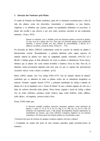 4
1. Absorção dos Nutrientes pela Planta.
O estudo da Nutrição das Plantas estabelece, quais são os elementos essenciais para o ciclo de
vida das plantas, como são absorvidos, transcolados e acumulados, as suas funções,
exigências e os distúrbios que causam, quando em quantidades deficientes ou excessivas. A
planta não escolhe o que absorve e por essa razão, podemos encontrar na sua composição
nutrientes, (Nunes, 2015).
Quanto ao nutriente, este é definido como um elemento químico essencial às plantas,
ou seja, sem ele a planta não vive. Para que um elemento químico seja considerado
nutriente, é preciso atender aos dois critérios de essencialidade, o directo ou o
indirecto ou ambos, (Arnon & Stout, 1939,p.371 – 375).
Na descrição de Below (2002).O conhecimento actual do conceito de nutrição de plantas é
historicamente recente. Resumidamente, a primeira inferência sobre alguns aspectos da
nutrição mineral de plantas teve início na antiguidade quando Aristóteles (384-322 a.C.)
filósofo e biólogo grego, já fazia afirmações de como as plantas se alimentavam. Nessa época,
afirmava que as plantas são como animais invertidos e mantêm a boca no chão. Para ele, os
alimentos seriam previamente digeridos pela terra uma vez que os vegetais não apresentavam
excreções visíveis como o fazem os animais. (p:16).
Below (2002) citando, Just Von Liebig (1803-1873) “pai da nutrição mineral de plantas”
estabelecia que os alimentos de todas as plantas verdes são as substâncias inorgânicas ou
minerais. Portanto, segundo Epstein (1975), a principal contribuição de Liebig à nutrição de
plantas foi a de ter liquidado com a “teoria do húmus” de que a matéria orgânica do solo era a
fonte do carbono absorvido pelas plantas. Dessa forma, segundo a teoria de Liebig, a planta
vive de ácido carbónico, amoníaco (ácido azótico), água, ácido fosfórico, ácido sulfúrico,
ácido silícico, cal magnésia, potassa (soda) e ferro.
Souza, (1985) relata que,
A literatura mundial considera dezasseis elementos químicos como nutrientes de
plantas, a saber: C, H, O, N, P, K, Ca, Mg, S, Fe, Mn, Zn, Cu, B, Cl e Mo. Os
nutrientes são importantes para a vida, porque desempenham funções importantes no
metabolismo da mesma, seja como substrato (composto orgânico) ou em sistemas
enzimáticos. De forma geral, tais funções podem ser classificadas como:
• Estrutural (faz parte da estrutura de qualquer composto orgânico vital para a planta);
• Constituinte de enzima (faz parte de uma estrutura específica, grupo prostético/activo de
enzimas);
 