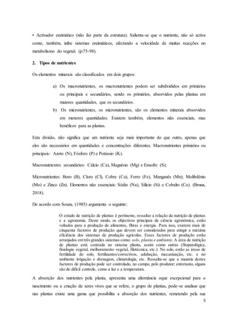 5
• Activador enzimático (não faz parte da estrutura). Salienta-se que o nutriente, não só activa
como, também, inibe sistemas enzimáticos, afectando a velocidade de muitas reacções no
metabolismo do vegetal. (p:75-98).
2. Tipos de nutrientes
Os elementos minerais são classificados em dois grupos:
a) Os macronutrientes, os macronutrientes podem ser subdivididos em primários
ou principais e secundários, sendo os primários, absorvidos pelas plantas em
maiores quantidades, que os secundários.
b) Os micronutrientes, os micronutrientes, são os elementos minerais absorvidos
em menores quantidades. Existem também, elementos não essenciais, mas
benéficos para as plantas.
Esta divisão, não significa que um nutriente seja mais importante do que outro, apenas que
eles são necessários em quantidades e concentrações diferentes. Macronutrientes primários ou
principais: Azoto (N), Fósforo (P) e Potássio (K).
Macronutrientes secundários: Cálcio (Ca), Magnésio (Mg) e Enxofre (S);
Micronutrientes: Boro (B), Cloro (Cl), Cobre (Cu), Ferro (Fe), Manganês (Mn); Molibdênio
(Mo) e Zinco (Zn). Elementos não essenciais: Sódio (Na), Silício (Si) e Cobalto (Co). (Bruna,
2018).
De acordo com Souza, (1985) argumenta o seguinte:
O estudo de nutrição de plantas é pertinente, ressaltar a relação da nutrição de plantas
e a agronomia. Deste modo, os objectivos principais da ciência agronómica, estão
voltados para a produção de alimentos, fibras e energia. Para isso, existem mais de
cinquenta factores de produção que devem ser considerados para atingir a máxima
eficiência dos sistemas de produção agrícolas. Esses factores de produção estão
arranjados em três grandes sistemas como: solo, planta e ambiente. A área de nutrição
de plantas está centrada no sistema planta, assim como outras (fitopatológica,
fisiologia vegetal, melhoramento vegetal, filotécnica, etc.). No solo, estão as áreas de
fertilidade do solo, fertilizantes/correctivos, adubação, mecanização, etc. e no
ambiente irrigação e drenagem, climatologia, etc. Ressalta-se que a maioria destes
factores de produção pode ser controlado, no campo, pelo produtor; entretanto, alguns
são de difícil controle, como a luz e a temperatura.
A absorção dos nutrientes pela planta, apresenta uma alternância oque excepcional para o
nascimento ou a criação de seres vivos que se refere, o grupo de plantas, pode-se analisar que
nas plantas existe uma gama que possibilita a absorção dos nutrientes, remetendo pela sua
 