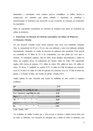 6
alimentação, e crescimento. neste contesto pode-se exemplificar, ou melhor mostrar a
comprovação dos nutrientes pela planta exibindo a experiencia de amendoim e
respectivamente os fenómenos que decorrerão ou que envolverão na extracção da composição
do experimento.
Ilustro de experimento (experiência) em absorção de nutrientes pela planta de Amendoim em
cultura de primavera.
3. Experiencia em Absorção de Nutrientes pela planta em Cultura de Primavera.
3.1.Material e Método
Em solo latossolo vermelho escuro foram semeadas duas áreas com amendoim, variedade
Tatu, no espaçamento de 60 cm x 10 cm, uma sem adubação e outra com adubação, incluindo
micronutrientes, destinadas ao estudo da absorção de nutrientes pelo amendoim. Cada parcela
era constituída de 10 linhas de 24 m de comprimento, com uma planta por cova após o
desbaste, No tratamento adubado, além de NPK, foram incluídos microriutrientes e sulfato de
cálcio, nas seguintes doses, em quilogramas por hectare: salitre do Chile, 390; superfosfato
simples, 600; cloreto de potássio, 135; sulfato de cálcio, 500; sulfato de zinco, 20; sulfato de
cobre, 20; borax, 3; molibdato de amónio 0,115. O salitre do Chile foi aplicado em cobertura,
cerca de 30 dias d O salitre do Chile foi aplicado em cobertura, cerca de 30 dias de idade das
plantas, e os demais na linha, por ocasião do plantio. (Nando,1967).
Análise química do solo, efectuado pela secção de fertilidade do solo, revelou os seguintes
resultados:
pH ………………………………………………….……..5,15
Nitrogénio (N), g/100g de solo………… ………………0,12
Ca++ trocável, e.mg/100g de solo……………………. .0,30
Mg++ " " " "……………………… 0,30
K+ " " " " …………………………0,04
A1+++ " " " "………………………...0,65
H+ " " " "…………………….. .5,85.
Fonte: Nando, 1967
Os resultados da análise revelam que o solo em que se efectuou o plantio possui baixo teor
em todos os nutrientes, com excepção do nitrogénio que é médio em todos os nutrientes, com
 
