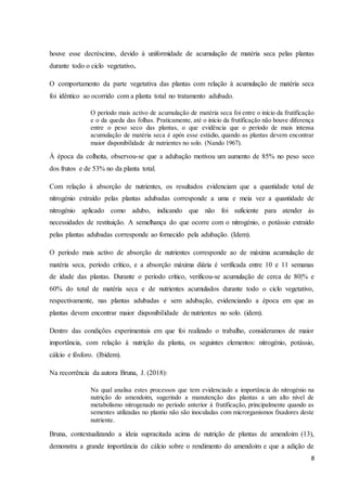 8
houve esse decréscimo, devido à uniformidade de acumulação de matéria seca pelas plantas
durante todo o ciclo vegetativo.
O comportamento da parte vegetativa das plantas com relação à acumulação de matéria seca
foi idêntico ao ocorrido com a planta total no tratamento adubado.
O período mais activo de acumulação de matéria seca foi entre o início da frutificação
e o da queda das folhas. Praticamente, até o início da frutificação não houve diferença
entre o peso seco das plantas, o que evidência que o período de mais intensa
acumulação de matéria seca é após esse estádio, quando as plantas devem encontrar
maior disponibilidade de nutrientes no solo. (Nando 1967).
À época da colheita, observou-se que a adubação motivou um aumento de 85% no peso seco
dos frutos e de 53% no da planta total.
Com relação à absorção de nutrientes, os resultados evidenciam que a quantidade total de
nitrogénio extraído pelas plantas adubadas corresponde a uma e meia vez a quantidade de
nitrogénio aplicado como adubo, indicando que não foi suficiente para atender às
necessidades de restituição. A semelhança do que ocorre com o nitrogénio, o potássio extraído
pelas plantas adubadas corresponde ao fornecido pela adubação. (Idem).
O período mais activo de absorção de nutrientes corresponde ao de máxima acumulação de
matéria seca, período crítico, e a absorção máxima diária é verificada entre 10 e 11 semanas
de idade das plantas. Durante o período crítico, verificou-se acumulação de cerca de 80|% e
60% do total de matéria seca e de nutrientes acumulados durante todo o ciclo vegetativo,
respectivamente, nas plantas adubadas e sem adubação, evidenciando a época em que as
plantas devem encontrar maior disponibilidade de nutrientes no solo. (idem).
Dentro das condições experimentais em que foi realizado o trabalho, consideramos de maior
importância, com relação à nutrição da planta, os seguintes elementos: nitrogénio, potássio,
cálcio e fósforo. (Ibidem).
Na recorrência da autora Bruna, J. (2018):
Na qual analisa estes processos que tem evidenciado a importância do nitrogénio na
nutrição do amendoim, sugerindo a manutenção das plantas a um alto nível de
metabolismo nitrogenado no período anterior à frutificação, principalmente quando as
sementes utilizadas no plantio não são inoculadas com microrganismos fixadores deste
nutriente.
Bruna, contextualizando a ideia supracitada acima de nutrição de plantas de amendoim (13),
demonstra a grande importância do cálcio sobre o rendimento do amendoim e que a adição de
 