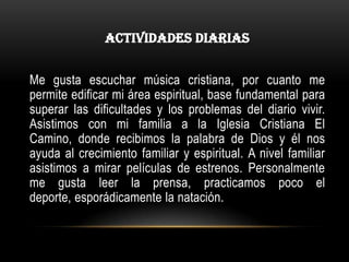 ACTIVIDADES DIARIAS


Me gusta escuchar música cristiana, por cuanto me
permite edificar mi área espiritual, base fundamental para
superar las dificultades y los problemas del diario vivir.
Asistimos con mi familia a la Iglesia Cristiana El
Camino, donde recibimos la palabra de Dios y él nos
ayuda al crecimiento familiar y espiritual. A nivel familiar
asistimos a mirar películas de estrenos. Personalmente
me gusta leer la prensa, practicamos poco el
deporte, esporádicamente la natación.
 