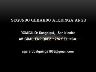 SEGUNDO GERARDO ALQUINGA ANGO

   DOMICILIO: Sangolquí, San Nicolás
   AV. GRAL. ENRIQUEZ 1276 Y EL INCA.


    sgerardoalquinga1968@gmail.com
 