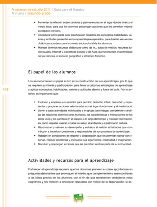 102 
Programas de estudio 2011 / Guía para el Maestro 
Primaria / Segundo grado 
• Fomentar la reflexión sobre cambios y permanencias en el lugar donde viven y el 
medio local, para que los alumnos propongan acciones que les permitan mejorar 
su espacio cercano. 
• Considerar como parte de la planificación didáctica los conceptos, habilidades, va­lores 
y actitudes presentes en los aprendizajes esperados, para diseñar secuencias 
didácticas acordes con el contexto sociocultural de los alumnos. 
• Manejar diversos recursos didácticos como las TIC, aulas de medios, recursos au­diovisuales, 
Internet y bibliotecas Escolar y de Aula, que favorezcan el aprendizaje 
de las ciencias, el espacio geográfico y el tiempo histórico. 
El papel de los alumnos 
Los alumnos tienen un papel activo en la construcción de sus aprendizajes, por lo que 
se requiere su interés y participación para llevar a cabo las estrategias de aprendizaje 
y aplicar conceptos, habilidades, valores y actitudes dentro y fuera del aula. Por lo an­terior, 
es importante que: 
• Exploren y empleen sus sentidos para percibir, describir, inferir, descubrir y repre­sentar 
o proponer acciones relacionadas con el lugar donde viven y el medio local. 
• Lleven a cabo actividades individuales y en grupo para indagar, comprender y anali­zar 
las relaciones entre los seres humanos, las características e interacciones de los 
seres vivos y los cambios en el espacio a lo largo del tiempo y manejar información, 
así como respetar, valorar y cuidar su salud, el ambiente y el patrimonio cultural. 
• Reconozcan y valoren su desempeño y esfuerzo al realizar actividades que con­tribuyan 
a hacerlos conscientes y responsables de sus procesos de aprendizaje. 
• Trabajen en condiciones de respeto y colaboración que les permitan opinar con li­bertad, 
resolver problemas y enriquecer sus argumentos, creatividad e imaginación. 
• Discutan y propongan acciones que les permitan sentirse parte de su comunidad. 
Actividades y recursos para el aprendizaje 
Fortalecer el aprendizaje requiere que los docentes planeen su clase apoyándose en 
preguntas detonantes que provoquen el interés, que complementen o sean contrarias 
a las ideas previas de los alumnos, con el fin de que representen verdaderos retos 
cognitivos y los motiven a encontrar respuesta por medio de la observación, la ex­ 
 
