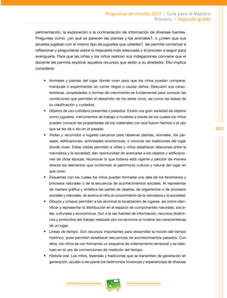 103 
Programas de estudio 2011 / Guía para el Maestro 
Primaria / Segundo grado 
perimentación, la exploración o la contrastación de información de diversas fuentes. 
Preguntas como: ¿en qué se parecen las plantas y los animales?, o ¿creen que sus 
abuelos jugaban con el mismo tipo de juguetes que ustedes?, les permite comenzar a 
reflexionar y preguntarse sobre la respuesta más adecuada y el proceso a seguir para 
averiguarla. Para que las niñas y los niños realicen sus indagaciones conviene que el 
docente les permita explorar aquellos recursos que están a su alrededor. Ello implica 
considerar: 
• Animales y plantas del lugar donde viven para que los niños puedan comparar, 
manipular o experimentar sin correr riegos o causar daños. Descubrir sus carac­terísticas, 
propiedades o formas de crecimiento es fundamental para conocer las 
condiciones que permiten el desarrollo de los seres vivos, así como las bases de 
su clasificación y cuidados. 
• Objetos de uso cotidiano presentes o pasados. Existe una gran variedad de objetos 
como juguetes, instrumentos de trabajo o muebles a través de los cuales los niños 
pueden conocer las propiedades de los materiales con que fueron hechos o el uso 
que se les da o dio en el pasado. 
• Visitas y recorridos a lugares cercanos para observar plantas, animales, los pai­sajes, 
edificaciones, actividades económicas, o conocer las tradiciones del lugar 
donde viven. Estas visitas permiten a niñas y niños establecer relaciones entre la 
naturaleza y la sociedad; dan oportunidad de acercarse a los objetos y edificacio­nes 
de otras épocas; reconocer lo que todavía está vigente y percibir de manera 
directa los elementos que conforman el patrimonio cultural y natural del lugar en 
que viven. 
• Esquemas con los cuales los niños puedan formarse una idea de los fenómenos y 
procesos naturales o de la secuencia de acontecimientos sociales. Al representar 
de manera gráfica y sintética las partes de objetos, de organismos o de procesos 
sociales y naturales, se acerca al niño al conocimiento de la naturaleza y la sociedad. 
• Dibujos y croquis permiten a los alumnos la localización de lugares, así como iden­tificar 
y representar la distribución en el espacio de componentes naturales, socia­les, 
culturales y económicos. Son a la vez fuentes de información, recursos didácti­cos 
y productos del trabajo realizado por los alumnos al mostrar las características 
de un lugar. 
• Líneas de tiempo. Son recursos importantes para desarrollar la noción del tiempo 
histórico, pues permiten establecer secuencias de acontecimientos pasados. Con 
ellos, los niños se van formando un esquema de ordenamiento temporal y se habi­túan 
en el uso de convenciones de medición del tiempo. 
• Historia oral. Los mitos, leyendas y tradiciones que se transmiten de generación en 
generación, ayudan a recuperar los testimonios (vivencias y experiencias) de diversas 
 