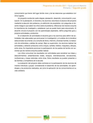105 
Programas de estudio 2011 / Guía para el Maestro 
Primaria / Segundo grado 
conocimiento que tienen del lugar donde viven y de las relaciones que establece con 
otros lugares. 
Un proyecto consta de cuatro etapas: planeación, desarrollo, comunicación y eva-luación. 
En la planeación, el docente y los alumnos vislumbran el alcance del proyecto 
mediante la elección del problema y la definición de propósitos; con preguntas el do­cente 
indaga lo que saben los niños sobre el problema, reflexionan de manera conjunta 
la importancia de investigarlo y establecen qué se puede hacer para solucionarlo. El 
docente vincula el proyecto con los aprendizajes esperados, define preguntas guía y 
propone actividades y productos. 
En el desarrollo de actividades el docente guía a los alumnos para definir las ac­tividades 
más adecuadas que promuevan la investigación y el análisis de la temática 
seleccionada recurriendo a la consulta de libros, Internet y diversas fuentes, la realiza­ción 
de entrevistas y salidas de campo. Bajo su supervisión, los alumnos realizan las 
actividades y obtienen productos como croquis, carteles, folletos, maquetas y dibujos, 
entre otros. Es importante promover la participación de los padres de familia con ac­ciones 
que de manera conjunta puedan realizar. 
Los niños comunican los resultados con actividades para socializar sus ideas y 
descubrimientos: presentaciones orales, ensayos, dramatizaciones, simulaciones, 
conferencias y mesas redondas, entre otras. Estos resultados se pueden presentar a 
las familias y compañeros de la escuela. 
La evaluación del proyecto debe centrarse en la participación de los alumnos de 
manera individual y grupal, considerando el desarrollo de las actividades, los apren­dizajes 
y los productos realizados, así como la aplicación de los conocimientos en su 
vida cotidiana. 
 