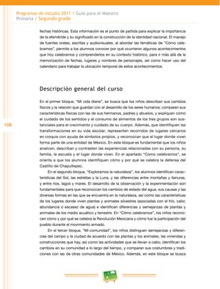 108 
Programas de estudio 2011 / Guía para el Maestro 
Primaria / Segundo grado 
fechas históricas. Esta información es el punto de partida para explicar la importancia 
de la efeméride y su significado en la construcción de la identidad nacional. El manejo 
de fuentes orales, escritas y audiovisuales, al abordar las temáticas de “Cómo cele­bramos”, 
permite a los alumnos conocer por qué ocurrieron algunos acontecimientos 
que hoy celebramos y comprenderlos en su contexto histórico, para ir más allá de la 
memorización de fechas, lugares y nombres de personajes, así como hacer uso del 
calendario para trabajar la ubicación temporal de estos acontecimientos. 
Descripción general del curso 
En el primer bloque, “Mi vida diaria”, se busca que los niños describan sus cambios 
físicos y la relación que guardan con el desarrollo de los seres humanos; comparen sus 
características físicas con las de sus hermanos, padres y abuelos, y expliquen cómo 
el cuidado de los sentidos y el consumo de alimentos de los tres grupos son sus­tanciales 
para el crecimiento y cuidado de su cuerpo. Además, que identifiquen las 
transformaciones en su vida escolar; representen recorridos de lugares cercanos 
en croquis con ayuda de símbolos propios, y reconozcan que el lugar donde viven 
forma parte de una entidad de México. En este bloque es fundamental que los niños 
analicen, describan y contrasten las experiencias relacionadas con su persona, su 
familia, la escuela y el lugar donde viven. En el apartado “Cómo celebramos”, se 
orienta a que los alumnos identifiquen cómo y por qué se celebra la defensa del 
Castillo de Chapultepec. 
En el segundo bloque, “Exploramos la naturaleza”, los alumnos identifican carac­terísticas 
del Sol, las estrellas y la Luna, y las diferencias entre montañas y llanuras, 
y entre ríos, lagos y mares. El desarrollo de la observación y la experimentación son 
fundamentales para que reconozcan los cambios de estado del agua, sus causas y las 
diversas formas en las que se encuentra en la naturaleza, así como las características 
de los lugares donde viven plantas y animales silvestres (asociadas con el frío, calor, 
abundancia o escasez de agua) e identifican diferencias y semejanzas de plantas y 
animales de los medio acuático y terrestre. En “Cómo celebramos”, los niños recono­cen 
cómo y por qué se celebra la Revolución Mexicana y cómo fue la participación del 
pueblo durante el movimiento armado. 
En el tercer bloque, “Mi comunidad”, los niños distinguen semejanzas y diferen­cias 
del campo y la ciudad de acuerdo con las plantas y los animales, las viviendas y 
construcciones que hay, así como las actividades que se llevan a cabo; identifican los 
cambios en su comunidad a lo largo del tiempo, y comparan sus costumbres y tradi­ciones 
con las de otras comunidades de México. Además, en este bloque se busca 
 