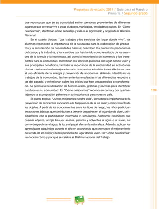 109 
Programas de estudio 2011 / Guía para el Maestro 
Primaria / Segundo grado 
que reconozcan que en su comunidad existen personas provenientes de diferentes 
lugares o que se van a vivir a otras ciudades, municipios, entidades o países. En “Cómo 
celebramos”, identifican cómo se festeja y cuál es el significado y origen de la Bandera 
Nacional. 
En el cuarto bloque, “Los trabajos y los servicios del lugar donde vivo”, los 
alumnos reconocen la importancia de la naturaleza para la elaboración de produc­tos 
y la satisfacción de necesidades básicas; describen los productos procedentes 
del campo y la industria, y los cambios que han tenido como resultado de los avan­ces 
de la ciencia y la tecnología, así como la importancia del comercio y los trans­portes 
para la comunidad. Identifican los servicios públicos del lugar donde viven y 
sus principales beneficios, también la importancia de la electricidad en actividades 
diarias, destacando el manejo adecuado de aparatos e instalaciones eléctricas para 
el uso eficiente de la energía y prevención de accidentes. Además, identifican los 
trabajos de la comunidad, las herramientas empleadas y las diferencias respecto a 
las del pasado, y reflexionan sobre los oficios que han desaparecido o transforma­do. 
Se promueve la utilización de fuentes orales, gráficas y escritas para identificar 
cambios en su comunidad. En “Cómo celebramos” reconocen cómo y por qué fes­tejamos 
la expropiación petrolera y su importancia para nuestr o país. 
El quinto bloque, “Juntos mejoramos nuestra vida”, considera la importancia de la 
prevención de accidentes asociados a la temperatura de la luz solar y el movimiento de 
los objetos. A partir de los conocimientos sobre los tipos de riesgo, los niños participan 
en acciones básicas que contribuyen a prevenir desastres en el lugar donde viven, prin­cipalmente 
con la participación informada en simulacros. Asimismo, reconocen que 
quemar objetos, arrojar basura, aceites, pinturas y solventes al agua o al suelo, así 
como desperdiciar el agua, la luz y el papel afectan la naturaleza. Además, aplican los 
aprendizajes adquiridos durante el año en un proyecto que promueve el mejoramiento 
de la vida de los niños y de las personas del lugar donde viven. En “Cómo celebramos” 
reconocen cómo y por qué se celebra el Día Internacional del Trabajo. 
 