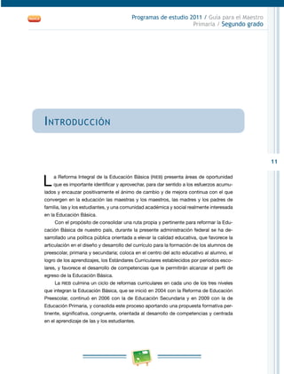11 
Programas de estudio 2011 / Guía para el Maestro 
Primaria / Segundo grado 
Introducción 
L a Reforma Integral de la Educación Básica (RIEB) presenta áreas de oportunidad 
que es importante identificar y aprovechar, para dar sentido a los esfuerzos acumu­lados 
y encauzar positivamente el ánimo de cambio y de mejora continua con el que 
convergen en la educación las maestras y los maestros, las madres y los padres de 
familia, las y los estudiantes, y una comunidad académica y social realmente interesada 
en la Educación Básica. 
Con el propósito de consolidar una ruta propia y pertinente para reformar la Edu­cación 
Básica de nuestro país, durante la presente administración federal se ha de­sarrollado 
una política pública orientada a elevar la calidad educativa, que favorece la 
articulación en el diseño y desarrollo del currículo para la formación de los alumnos de 
preescolar, primaria y secundaria; coloca en el centro del acto educativo al alumno, el 
logro de los aprendizajes, los Estándares Curriculares establecidos por periodos esco­lares, 
y favorece el desarrollo de competencias que le permitirán alcanzar el perfil de 
egreso de la Educación Básica. 
La RIEB culmina un ciclo de reformas curriculares en cada uno de los tres niveles 
que integran la Educación Básica, que se inició en 2004 con la Reforma de Educación 
Preescolar, continuó en 2006 con la de Educación Secundaria y en 2009 con la de 
Educación Primaria, y consolida este proceso aportando una propuesta formativa per­tinente, 
significativa, congruente, orientada al desarrollo de competencias y centrada 
en el aprendizaje de las y los estudiantes. 
 