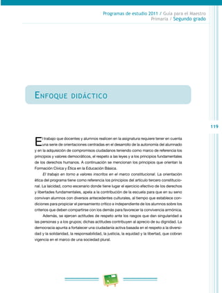 119 
Programas de estudio 2011 / Guía para el Maestro 
Primaria / Segundo grado 
Enfoque didáctico 
El trabajo que docentes y alumnos realicen en la asignatura requiere tener en cuenta 
una serie de orientaciones centradas en el desarrollo de la autonomía del alumnado 
y en la adquisición de compromisos ciudadanos teniendo como marco de referencia los 
principios y valores democráticos, el respeto a las leyes y a los principios fundamentales 
de los derechos humanos. A continuación se mencionan los principios que orientan la 
Formación Cívica y Ética en la Educación Básica. 
El trabajo en torno a valores inscritos en el marco constitucional. La orientación 
ética del programa tiene como referencia los principios del artículo tercero constitucio­nal. 
La laicidad, como escenario donde tiene lugar el ejercicio efectivo de los derechos 
y libertades fundamentales, apela a la contribución de la escuela para que en su seno 
convivan alumnos con diversos antecedentes culturales, al tiempo que establece con­diciones 
para propiciar el pensamiento crítico e independiente de los alumnos sobre los 
criterios que deben compartirse con los demás para favorecer la convivencia armónica. 
Además, se ejercen actitudes de respeto ante los rasgos que dan singularidad a 
las personas y a los grupos; dichas actitudes contribuyen al aprecio de su dignidad. La 
democracia apunta a fortalecer una ciudadanía activa basada en el respeto a la diversi­dad 
y la solidaridad, la responsabilidad, la justicia, la equidad y la libertad, que cobran 
vigencia en el marco de una sociedad plural. 
 