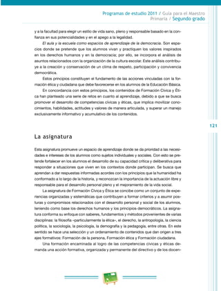 121 
Programas de estudio 2011 / Guía para el Maestro 
Primaria / Segundo grado 
y a la facultad para elegir un estilo de vida sano, pleno y responsable basado en la con­fianza 
en sus potencialidades y en el apego a la legalidad. 
El aula y la escuela como espacios de aprendizaje de la democracia. Son espa­cios 
donde se pretende que los alumnos vivan y practiquen los valores inspirados 
en los derechos humanos y en la democracia; por ello, se incorpora el análisis de 
asuntos relacionados con la organización de la cultura escolar. Este análisis contribu­ye 
a la creación y conservación de un clima de respeto, participación y convivencia 
democrática. 
Estos principios constituyen el fundamento de las acciones vinculadas con la for­mación 
ética y ciudadana que debe favorecerse en los alumnos de la Educación Básica. 
En concordancia con estos principios, los contenidos de Formación Cívica y Éti­ca 
han planteado una serie de retos en cuanto al aprendizaje, debido a que se busca 
promover el desarrollo de competencias cívicas y éticas, que implica movilizar cono­cimientos, 
habilidades, actitudes y valores de manera articulada, y superar un manejo 
exclusivamente informativo y acumulativo de los contenidos. 
La asignatura 
Esta asignatura promueve un espacio de aprendizaje donde se da prioridad a las necesi­dades 
e intereses de los alumnos como sujetos individuales y sociales. Con esto se pre­tende 
fortalecer en los alumnos el desarrollo de su capacidad crítica y deliberativa para 
responder a situaciones que viven en los contextos donde participan. Se busca que 
aprendan a dar respuestas informadas acordes con los principios que la humanidad ha 
conformado a lo largo de la historia, y reconozcan la importancia de la actuación libre y 
responsable para el desarrollo personal pleno y el mejoramiento de la vida social. 
La asignatura de Formación Cívica y Ética se concibe como un conjunto de expe­riencias 
organizadas y sistemáticas que contribuyen a formar criterios y a asumir pos­turas 
y compromisos relacionados con el desarrollo personal y social de los alumnos, 
teniendo como base los derechos humanos y los principios democráticos. La asigna­tura 
conforma su enfoque con saberes, fundamentos y métodos provenientes de varias 
disciplinas: la filosofía –particularmente la ética–, el derecho, la antropología, la ciencia 
política, la sociología, la psicología, la demografía y la pedagogía, entre otras. En este 
sentido se hace una selección y un ordenamiento de contenidos que dan origen a tres 
ejes formativos: Formación de la persona, Formación ética y Formación ciudadana. 
Una formación encaminada al logro de las competencias cívicas y éticas de­manda 
una acción formativa, organizada y permanente del directivo y de los docen­ 
 