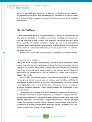 122 
Programas de estudio 2011 / Guía para el Maestro 
Primaria / Segundo grado 
tes, por lo que desde esta perspectiva la asignatura pretende promover experien­cias 
significativas por medio de cuatro ámbitos que concurren en la actividad diaria 
de la escuela: el aula, el trabajo transversal, el ambiente escolar y la vida cotidiana 
del alumnado. 
Ejes formativos 
En esta asignatura se brinda un tratamiento didáctico a las discusiones relevantes de 
estos ejes que demandan la formación personal, ética y ciudadana en los alumnos. 
Cada eje constituye un área formativa y de atención a los alumnos en la Educación 
Básica, que se fundamenta en el avance y los hallazgos que cada una de las disciplinas 
anteriores ha alcanzado de manera independiente, además de fungir como orientado­res 
de problemas y situaciones cotidianas que vinculan los contenidos con las viven­cias 
de los alumnos. 
A continuación se presentan las características y la aportación concreta de cada eje. 
Formación de la persona 
Este eje se refiere al proceso de desarrollo y expansión de las capacidades de la 
persona para enfrentar los retos de la vida cotidiana, formular proyectos de vida que 
satisfagan sus intereses, necesidades y aspiraciones que promueven su desarrollo 
integral, así como para asumir compromisos con las acciones que contribuyen al 
mejoramiento del bienestar social, cultural, económico y político de la comunidad, 
del país y del mundo. 
Busca que los alumnos que cursan la Educación Básica aprendan a conocerse 
y a valorarse, a adquirir conciencia de sus intereses y sentimientos, a disfrutar de 
las diferentes etapas de su vida, a regular su comportamiento, a cuidar su cuerpo 
y su integridad personal, a tomar decisiones y a encarar de manera adecuada los 
problemas que se les presenten. En este eje se distinguen dos dimensiones: la per­sonal 
y la social. 
La dimensión personal pone en el centro del proceso educativo al niño y al ado­lescente 
con la finalidad de facilitar el desarrollo, la formación de todas las potencia­lidades 
que contribuyen al conocimiento y la valoración de sí mismo que le permiten 
enfrentar –conforme a principios éticos– los problemas de la vida cotidiana, optar por 
un sano desarrollo de su persona y tomar conciencia de sus intereses y sentimientos. 
De este modo, el alumno podrá orientarse, de manera racional y autónoma, en la cons­trucción 
de su proyecto de vida y de autorrealización. 
 