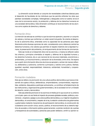 123 
Programas de estudio 2011 / Guía para el Maestro 
Primaria / Segundo grado 
La dimensión social atiende un conjunto de necesidades colectivas básicas para 
el desarrollo de facultades de los individuos que les permite enfrentar los retos que 
plantean sociedades complejas, heterogéneas y desiguales como la nuestra; tal es el 
caso de la convivencia social y la protección y defensa de los derechos humanos en 
una sociedad democrática. Esta dimensión contribuye al reconocimiento de los alum­nos 
como sujetos de derechos y deberes. 
Formación ética 
La intención de este eje es contribuir a que los alumnos aprecien y asuman un conjunto 
de valores y normas que conforman un orden social incluyente. Se orienta al desarro­llo 
de la autonomía ética, entendida como la capacidad de las personas para elegir 
libremente entre diversas opciones de valor, considerando como referencia central los 
derechos humanos y los valores que permitan el respeto irrestricto de la dignidad hu­mana, 
la preservación del ambiente y el enriquecimiento de las formas de convivencia. 
Este eje incide en el desarrollo ético de los alumnos, e implica la reflexión sobre 
los criterios y principios orientados al respeto y defensa de la dignidad humana y 
los derechos humanos, de un uso racional de los recursos materiales, económicos y 
ambientales, y el reconocimiento y valoración de la diversidad, entre otros. Se espera 
que a partir de la formación ética los alumnos se apropien y actúen de manera reflexi­va, 
deliberativa y autónoma, conforme a principios y valores como justicia, libertad, 
igualdad, equidad, responsabilidad, tolerancia, solidaridad, honestidad y coopera­ción, 
entre otros. 
Formación ciudadana 
Este eje se refiere a la promoción de una cultura política democrática que busca el de­sarrollo 
de sujetos críticos, deliberativos, emprendedores, comprometidos, responsa­bles, 
solidarios, dispuestos a participar activamente, y a contribuir al fortalecimiento de 
las instituciones y organizaciones gubernamentales y de la sociedad civil en un Estado 
de derecho, social y democrático. 
Este eje pretende promover en los alumnos el interés por lo que ocurre en su entorno 
y en el país –pero a la vez frente al impacto de procesos globales sociales, políticos y eco­nómicos–, 
el aprecio y apego a una cultura política democrática y a un régimen de gobierno 
democrático, el conocimiento y respeto de la ley, la relación constructiva de gobernantes 
y gobernados mediante mecanismos de participación democrática, la construcción de 
ciudadanía como acción cívica, social y política, el reconocimiento de su derecho legí­timo 
de acceder a información pública gubernamental, a solicitar rendición de cuentas 
y transparencia de autoridades y personas para poder deliberar y emitir su opinión ra­ 
 
