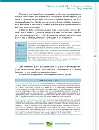 125 
Programas de estudio 2011 / Guía para el Maestro 
Primaria / Segundo grado 
Al centrarse en el desarrollo de competencias, se reformulan los planteamientos 
basados exclusivamente en la elaboración de conceptos que resultan abstractos y se 
facilita la generación de situaciones didácticas concretas que pueden ser más acce­sibles 
para los alumnos. Además, este planteamiento favorece el trabajo colectivo en 
torno a los valores al plantearlos en contextos que promueven su reforzamiento mutuo 
por medio de las competencias. 
El desarrollo de las competencias cívicas y éticas es progresivo, por lo que se des­criben 
en una secuencia gradual que orienta los alcances posibles en los programas 
de la asignatura de cada grado y nivel. A continuación se mencionan los supuestos 
básicos para la gradación, complejidad y distribución de las competencias. 
Gradación 
• Se determina un desarrollo progresivo y gradual de las competencias. 
• Se establece una gradación que se vincula con el desarrollo cognitivo y moral, que se 
favorece en preescolar y que mantiene continuidad en primaria y secundaria. 
Complejidad 
• Se organizan las competencias de lo concreto a lo abstracto y de lo particular a lo general. 
• Se aumenta la complejidad de las competencias conforme avanzan en los grados que 
constituyen la Educación Básica; de 1° a 6° grados de primaria, y en 2° y 3° de secundaria. 
Distribución 
• Las competencias se desarrollan todo el tiempo. 
• Para efectos didácticos, de acuerdo con el grado y nivel educativo, en cada bloque se 
destaca el desarrollo de dos o tres competencias cívicas y éticas. 
Debe mencionarse que los docentes realizarán los ajustes convenientes para pro­mover 
las competencias cívicas y éticas de acuerdo con la modalidad, el contexto de 
la escuela y el nivel educativo en que se desempeñen. 
A continuación se describen las ocho competencias cívicas y éticas. 
Competencias cívicas y éticas 
Conocimiento y cuidado de sí mismo. Esta competencia es un punto de referencia para todas las 
demás; consiste en la identificación de características físicas, emocionales y cognitivas que hacen 
a cada persona singular e irrepetible, reconociéndose con dignidad y valor, aptitudes y potenciali­dades 
para establecer relaciones afectivas para cuidar su salud, su integridad personal y el medio 
natural, así como para trazarse un proyecto de vida orientado hacia su realización personal. Se 
desarrolla a la par que el reconocimiento y la valoración de los otros, implicando el ejercicio de un 
pensamiento crítico y autónomo sobre su persona, puesto que un sujeto que reconoce los valo­res, 
la dignidad y los derechos propios puede asumir compromisos con los demás. 
Autorregulación y ejercicio responsable de la libertad. En el ejercicio de la libertad se expresa la 
capacidad de las personas para discernir los intereses y motivaciones personales respecto a los 
demás, así como el análisis de conflictos entre valores; consiste en la facultad de los sujetos de 
ejercer su libertad al tomar decisiones y regular su comportamiento de manera responsable y 
autónoma con base en el conocimiento de sí mismos, trazándose metas y esforzándose por al­canzarlas. 
Aprender a autorregularse implica reconocer que todas las personas pueden responder 
ante situaciones que despiertan sentimientos y emociones, pero también que poseen la facultad 
de regular su manifestación para no dañar la propia dignidad o la de otras personas. 
 