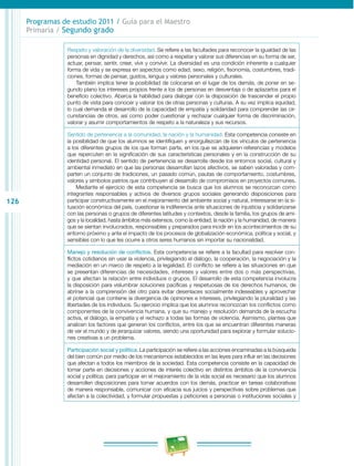 126 
Programas de estudio 2011 / Guía para el Maestro 
Primaria / Segundo grado 
Respeto y valoración de la diversidad. Se refiere a las facultades para reconocer la igualdad de las 
personas en dignidad y derechos, así como a respetar y valorar sus diferencias en su forma de ser, 
actuar, pensar, sentir, creer, vivir y convivir. La diversidad es una condición inherente a cualquier 
forma de vida y se expresa en aspectos como edad, sexo, religión, fisonomía, costumbres, tradi­ciones, 
formas de pensar, gustos, lengua y valores personales y culturales. 
También implica tener la posibilidad de colocarse en el lugar de los demás, de poner en se­gundo 
plano los intereses propios frente a los de personas en desventaja o de aplazarlos para el 
beneficio colectivo. Abarca la habilidad para dialogar con la disposición de trascender el propio 
punto de vista para conocer y valorar los de otras personas y culturas. A su vez implica equidad, 
lo cual demanda el desarrollo de la capacidad de empatía y solidaridad para comprender las cir­cunstancias 
de otros, así como poder cuestionar y rechazar cualquier forma de discriminación, 
valorar y asumir comportamientos de respeto a la naturaleza y sus recursos. 
Sentido de pertenencia a la comunidad, la nación y la humanidad. Esta competencia consiste en 
la posibilidad de que los alumnos se identifiquen y enorgullezcan de los vínculos de pertenencia 
a los diferentes grupos de los que forman parte, en los que se adquieren referencias y modelos 
que repercuten en la significación de sus características personales y en la construcción de su 
identidad personal. El sentido de pertenencia se desarrolla desde los entornos social, cultural y 
ambiental inmediato en que las personas desarrollan lazos afectivos, se saben valoradas y com­parten 
un conjunto de tradiciones, un pasado común, pautas de comportamiento, costumbres, 
valores y símbolos patrios que contribuyen al desarrollo de compromisos en proyectos comunes. 
Mediante el ejercicio de esta competencia se busca que los alumnos se reconozcan como 
integrantes responsables y activos de diversos grupos sociales generando disposiciones para 
participar constructivamente en el mejoramiento del ambiente social y natural, interesarse en la si­tuación 
económica del país, cuestionar la indiferencia ante situaciones de injusticia y solidarizarse 
con las personas o grupos de diferentes latitudes y contextos, desde la familia, los grupos de ami­gos 
y la localidad, hasta ámbitos más extensos, como la entidad, la nación y la humanidad, de manera 
que se sientan involucrados, responsables y preparados para incidir en los acontecimientos de su 
entorno próximo y ante el impacto de los procesos de globalización económica, política y social, y 
sensibles con lo que les ocurre a otros seres humanos sin importar su nacionalidad. 
Manejo y resolución de conflictos. Esta competencia se refiere a la facultad para resolver con­flictos 
cotidianos sin usar la violencia, privilegiando el diálogo, la cooperación, la negociación y la 
mediación en un marco de respeto a la legalidad. El conflicto se refiere a las situaciones en que 
se presentan diferencias de necesidades, intereses y valores entre dos o más perspectivas, 
y que afectan la relación entre individuos o grupos. El desarrollo de esta competencia involucra 
la disposición para vislumbrar soluciones pacíficas y respetuosas de los derechos humanos, de 
abrirse a la comprensión del otro para evitar desenlaces socialmente indeseables y aprovechar 
el potencial que contiene la divergencia de opiniones e intereses, privilegiando la pluralidad y las 
libertades de los individuos. Su ejercicio implica que los alumnos reconozcan los conflictos como 
componentes de la convivencia humana, y que su manejo y resolución demanda de la escucha 
activa, el diálogo, la empatía y el rechazo a todas las formas de violencia. Asimismo, plantea que 
analicen los factores que generan los conflictos, entre los que se encuentran diferentes maneras 
de ver el mundo y de jerarquizar valores, siendo una oportunidad para explorar y formular solucio­nes 
creativas a un problema. 
Participación social y política. La participación se refiere a las acciones encaminadas a la búsqueda 
del bien común por medio de los mecanismos establecidos en las leyes para influir en las decisiones 
que afectan a todos los miembros de la sociedad. Esta competencia consiste en la capacidad de 
tomar parte en decisiones y acciones de interés colectivo en distintos ámbitos de la convivencia 
social y política; para participar en el mejoramiento de la vida social es necesario que los alumnos 
desarrollen disposiciones para tomar acuerdos con los demás, practicar en tareas colaborativas 
de manera responsable, comunicar con eficacia sus juicios y perspectivas sobre problemas que 
afectan a la colectividad, y formular propuestas y peticiones a personas o instituciones sociales y 
 