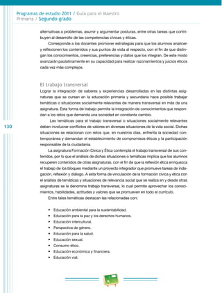 130 
Programas de estudio 2011 / Guía para el Maestro 
Primaria / Segundo grado 
alternativas a problemas, asumir y argumentar posturas, entre otras tareas que contri­buyen 
al desarrollo de las competencias cívicas y éticas. 
Corresponde a los docentes promover estrategias para que los alumnos analicen 
y reflexionen los contenidos y sus puntos de vista al respecto, con el fin de que distin­gan 
los conocimientos, creencias, preferencias y datos que los integran. De este modo 
avanzarán paulatinamente en su capacidad para realizar razonamientos y juicios éticos 
cada vez más complejos. 
El trabajo transversal 
Lograr la integración de saberes y experiencias desarrolladas en las distintas asig­naturas 
que se cursan en la educación primaria y secundaria hace posible trabajar 
temáticas o situaciones socialmente relevantes de manera transversal en más de una 
asignatura. Esta forma de trabajo permite la integración de conocimientos que respon­dan 
a los retos que demanda una sociedad en constante cambio. 
Las temáticas para el trabajo transversal o situaciones socialmente relevantes 
deben involucrar conflictos de valores en diversas situaciones de la vida social. Dichas 
situaciones se relacionan con retos que, en nuestros días, enfrenta la sociedad con­temporánea 
y demandan el establecimiento de compromisos éticos y la participación 
responsable de la ciudadanía. 
La asignatura Formación Cívica y Ética contempla el trabajo transversal de sus con­tenidos, 
por lo que el análisis de dichas situaciones o temáticas implica que los alumnos 
recuperen contenidos de otras asignaturas, con el fin de que la reflexión ética enriquezca 
el trabajo de los bloques mediante un proyecto integrador que promueve tareas de inda­gación, 
reflexión y diálogo. A esta forma de vinculación de la formación cívica y ética con 
el análisis de temáticas y situaciones de relevancia social que se realiza en y desde otras 
asignaturas se le denomina trabajo transversal, lo cual permite aprovechar los conoci­mientos, 
habilidades, actitudes y valores que se promueven en todo el currículo. 
Entre tales temáticas destacan las relacionadas con: 
• Educación ambiental para la sustentabilidad. 
• Educación para la paz y los derechos humanos. 
• Educación intercultural. 
• Perspectiva de género. 
• Educación para la salud. 
• Educación sexual. 
• Consumo ético. 
• Educación económica y financiera. 
• Educación vial. 
 