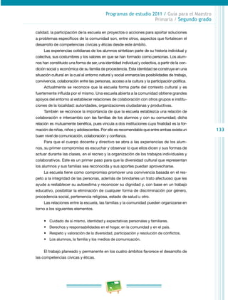 133 
Programas de estudio 2011 / Guía para el Maestro 
Primaria / Segundo grado 
calidad, la participación de la escuela en proyectos o acciones para aportar soluciones 
a problemas específicos de la comunidad son, entre otros, aspectos que fortalecen el 
desarrollo de competencias cívicas y éticas desde este ámbito. 
Las experiencias cotidianas de los alumnos sintetizan parte de su historia individual y 
colectiva, sus costumbres y los valores en que se han formado como personas. Los alum­nos 
han constituido una forma de ser, una identidad individual y colectiva, a partir de la con­dición 
social y económica de su familia de procedencia. Esta identidad se construye en una 
situación cultural en la cual el entorno natural y social enmarca las posibilidades de trabajo, 
convivencia, colaboración entre las personas, acceso a la cultura y la participación política. 
Actualmente se reconoce que la escuela forma parte del contexto cultural y es 
fuertemente influida por el mismo. Una escuela abierta a la comunidad obtiene grandes 
apoyos del entorno al establecer relaciones de colaboración con otros grupos e institu­ciones 
de la localidad: autoridades, organizaciones ciudadanas y productivas. 
También se reconoce la importancia de que la escuela establezca una relación de 
colaboración e intercambio con las familias de los alumnos y con su comunidad; dicha 
relación es mutuamente benéfica, pues vincula a dos instituciones cuya finalidad es la for­mación 
de niñas, niños y adolescentes. Por ello es recomendable que entre ambas exista un 
buen nivel de comunicación, colaboración y confianza. 
Para que el cuerpo docente y directivo se abra a las experiencias de los alum­nos, 
su primer compromiso es escuchar y observar lo que ellos dicen y sus formas de 
actuar durante las clases, en el recreo y la organización de los trabajos individuales y 
colaborativos. Este es un primer paso para que la diversidad cultural que representan 
los alumnos y sus familias sea reconocida y sus aportes puedan aprovecharse. 
La escuela tiene como compromiso promover una convivencia basada en el res­peto 
a la integridad de las personas, además de brindarles un trato afectuoso que les 
ayude a restablecer su autoestima y reconocer su dignidad y, con base en un trabajo 
educativo, posibilitar la eliminación de cualquier forma de discriminación por género, 
procedencia social, pertenencia religiosa, estado de salud u otro. 
Las relaciones entre la escuela, las familias y la comunidad pueden organizarse en 
torno a los siguientes elementos. 
• Cuidado de sí mismo, identidad y expectativas personales y familiares. 
• Derechos y responsabilidades en el hogar, en la comunidad y en el país. 
• Respeto y valoración de la diversidad, participación y resolución de conflictos. 
• Los alumnos, la familia y los medios de comunicación. 
El trabajo planeado y permanente en los cuatro ámbitos favorece el desarrollo de 
las competencias cívicas y éticas. 
 