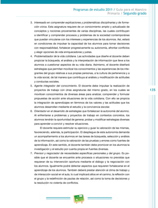 135 
Programas de estudio 2011 / Guía para el Maestro 
Primaria / Segundo grado 
3. Interesado en comprender explicaciones y problemáticas disciplinarias y de forma-ción 
cívica. Esta asignatura requiere de un conocimiento amplio y actualizado de 
conceptos y nociones provenientes de varias disciplinas, las cuales contribuyen 
a identificar y comprender procesos y problemas de la sociedad contemporánea 
que puedan vincularse con los intereses y experiencias de los alumnos. Así, estará 
en condiciones de impulsar la capacidad de los alumnos para tomar decisiones 
con responsabilidad, fortalecer progresivamente su autonomía, afrontar conflictos 
y elegir opciones de vida enriquecedoras y justas. 
4. Problematizador de la vida cotidiana. Las actividades que diseñe el docente deben 
propiciar la búsqueda, el análisis y la interpretación de información que lleve a los 
alumnos a cuestionar aspectos de su vida diaria. Asimismo, el docente diseñará 
estrategias que permitan movilizar los conocimientos y las experiencias de los inte­grantes 
del grupo relativas a sus propias personas, a la cultura de pertenencia y a 
la vida social, de tal manera que contribuya al análisis y modificación de actitudes 
y conductas sociales. 
5. Agente integrador del conocimiento. El docente debe impulsar la realización de 
proyectos de trabajo con otras asignaturas del mismo grado, en los cuales se 
movilicen conocimientos de diversas áreas para analizar, comprender y formular 
propuestas de acción ante situaciones de la vida cotidiana. Con ello se propicia 
la integración de aprendizajes en términos de los valores y las actitudes que los 
alumnos desarrollan mediante el estudio y la convivencia escolar. 
6. Orientador en el desarrollo de estrategias que fortalezcan la autonomía del alumno. 
Al enfrentarse a problemas y proyectos de trabajo en contextos concretos, los 
alumnos tendrán la oportunidad de generar, probar y modificar estrategias diversas 
para aprender a convivir y resolver situaciones. 
El docente requiere estimular su ejercicio y guiar la valoración de las mismas, 
favoreciendo, además, la participación. El despliegue de esta autonomía demanda 
un acompañamiento a los alumnos en las tareas de búsqueda, selección y análisis 
de la información, así como la valoración de las pruebas y errores como fuentes de 
aprendizaje. En este sentido, el docente también debe promover en los alumnos la 
investigación y el estudio por cuenta propia en fuentes diversas. 
7. Previsor y negociador de necesidades específicas personales y del grupo. Es po­sible 
que el docente se encuentre ante procesos o situaciones no previstas que 
requieran de su intervención oportuna mediante el diálogo y la negociación con 
los alumnos. Igualmente podrá detectar aspectos que requieren fortalecerse en el 
aprendizaje de los alumnos. También deberá prestar atención al clima de trabajo y 
de interacción social en el aula, lo cual implicará altos en el camino, la reflexión con 
el grupo y la redefinición de pautas de relación, así como la toma de decisiones y 
la resolución no violenta de conflictos. 
 