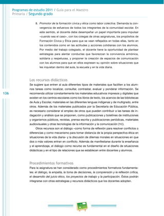 136 
Programas de estudio 2011 / Guía para el Maestro 
Primaria / Segundo grado 
8. Promotor de la formación cívica y ética como labor colectiva. Demanda la con­vergencia 
de esfuerzos de todos los integrantes de la comunidad escolar. En 
este sentido, el docente debe desempeñar un papel importante para impulsar 
–cuando sea el caso–, con los colegas de otras asignaturas, los propósitos de 
Formación Cívica y Ética para que se vean reflejados en todas ellas, tanto en 
los contenidos como en las actitudes y acciones cotidianas con los alumnos. 
Por medio del trabajo colegiado, el docente tiene la oportunidad de plantear 
estrategias para alentar conductas que favorezcan la convivencia armónica, 
solidaria y respetuosa, y proponer la creación de espacios de comunicación 
con los alumnos para que en ellos expresen su opinión sobre situaciones que 
les inquietan dentro del aula, la escuela y en la vida diaria. 
Los recursos didácticos 
Se sugiere que entren al aula diferentes tipos de materiales que faciliten a los alum­nos 
tareas como localizar, consultar, contrastar, evaluar y ponderar información. Se 
recomienda utilizar constantemente los materiales educativos impresos y digitales que 
existen en los centros escolares como los libros de texto, los acervos de las bibliotecas 
de Aula y Escolar, materiales en las diferentes lenguas indígenas y de multigrado, entre 
otros. Además de los materiales publicados por la Secretaría de Educación Pública, 
es necesario considerar el empleo de otros que pueden contribuir a las tareas de in­dagación 
y análisis que se proponen, como publicaciones y boletines de instituciones 
y organismos públicos, revistas, prensa escrita y publicaciones periódicas, materiales 
audiovisuales y otras tecnologías de la información y la comunicación (TIC). 
Otros recursos son el diálogo –como forma de reflexión para resolver conflictos o 
diferencias y como mecanismo para tomar distancia de la propia perspectiva ética en 
situaciones de la vida diaria– y la discusión de dilemas morales en situaciones en que 
dos o más valores entran en conflicto. Además de manifestarse durante la enseñanza 
y el aprendizaje, el diálogo como recurso es fundamental en el diseño de situaciones 
didácticas y en el tipo de relaciones que se establecen entre docentes y alumnos. 
Procedimientos formativos 
Para la asignatura se han considerado como procedimientos formativos fundamenta­les: 
el diálogo, la empatía, la toma de decisiones, la comprensión y la reflexión crítica, 
el desarrollo del juicio ético, los proyectos de trabajo y la participación. Éstos podrán 
integrarse con otras estrategias y recursos didácticos que los docentes adopten. 
 