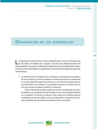 139 
Programas de estudio 2011 / Guía para el Maestro 
Primaria / Segundo grado 
Organización de los aprendizajes 
La asignatura Formación Cívica y Ética comprende seis cursos en primaria y dos 
en secundaria. Al tratarse de un espacio curricular que pretende favorecer de 
manera gradual, secuencial y sistemática el desarrollo de las competencias cívicas y 
éticas en la Educación Básica, la organización de los contenidos posee las siguientes 
características. 
• La distribución de las competencias en los bloques. Las competencias se desarro­llan 
todo el tiempo. Con el fin de asegurar la presencia de las ocho competencias 
en los seis grados del programa de primaria y en los dos de secundaria, éstas se 
han distribuido en cinco bloques, lo cual facilita su tratamiento mediante conteni­dos 
que convocan al análisis, la reflexión y la discusión. 
Si bien el desarrollo de cada competencia moviliza a las restantes, para efec­tos 
didácticos en cada bloque se hace hincapié en dos o tres competencias afines 
con el propósito de reforzar su desarrollo. Esto implica que al destacar algunas 
competencias el resto se trabajan, pues se complementan mutuamente. Los blo­ques 
consideran dos competencias en primaria y tres en secundaria. 
 