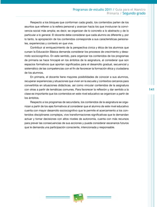141 
Programas de estudio 2011 / Guía para el Maestro 
Primaria / Segundo grado 
Respecto a los bloques que conforman cada grado, los contenidos parten de los 
asuntos que refieren a la esfera personal y avanzan hacia los que involucran la convi­vencia 
social más amplia; es decir, se organizan de lo concreto a lo abstracto y de lo 
particular a lo general. El docente debe considerar que cada alumno es diferente y, por 
lo tanto, la apropiación de los contenidos corresponde a sus características persona­les, 
experiencias y contexto en que vive. 
Contribuir al enriquecimiento de la perspectiva cívica y ética de los alumnos que 
cursan la Educación Básica demanda considerar los procesos de crecimiento y desa­rrollo 
sociocognitivo. En este sentido, para organizar los contenidos de los programas 
de primaria se hace hincapié en los ámbitos de la asignatura, al considerar que son 
espacios formativos que aportan significados para el desarrollo gradual, secuencial y 
sistemático de las competencias con el fin de favorecer la formación ética y ciudadana 
de los alumnos. 
En primaria, el docente tiene mayores posibilidades de conocer a sus alumnos, 
recuperar experiencias y situaciones que viven en la escuela y contextos cercanos para 
convertirlos en situaciones didácticas, así como vincular contenidos de la asignatura 
con otras a partir de temáticas comunes. Para favorecer la reflexión y dar sentido a la 
clase es importante que los contenidos en este nivel educativo se organicen a partir de 
los ámbitos. 
Respecto a los programas de secundaria, los contenidos de la asignatura se orga­nizan 
a partir de los ejes formativos al considerar que el alumno de este nivel educativo 
cuenta con mayor desarrollo sociocognitivo que le permite el acercamiento a los con­tenidos 
disciplinares complejos, vive transformaciones significativas que le demandan 
actuar y tomar decisiones con altos niveles de autonomía, cuenta con más recursos 
para prever las consecuencias de sus acciones y puede considerar escenarios futuros 
que le demanda una participación consciente, intencionada y responsable. 
 