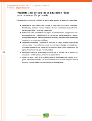 152 
Programas de estudio 2011 / Guía para el Maestro 
Primaria / Segundo grado 
Propósitos del estudio de la Educación Física 
para la educación primaria 
Con el estudio de la Educación Física en la educación primaria se pretende que los niños: 
• Desarrollen el conocimiento de sí mismos, su capacidad comunicativa, de relación, 
habilidades y destrezas motrices mediante diversas manifestaciones que favorez­can 
su corporeidad y el sentido cooperativo. 
• Reflexionen sobre los cambios que implica la actividad motriz, incorporando nue­vos 
conocimientos y habilidades, de tal manera que puedan adaptarse a las de­mandas 
de su entorno ante las diversas situaciones y manifestaciones imprevistas 
que ocurren en el quehacer cotidiano. 
• Desarrollen habilidades y destrezas al participar en juegos motores proponiendo 
normas, reglas y nuevas formas para la convivencia en el juego, la iniciación de­portiva 
y el deporte escolar, destacando la importancia del trabajo colaborativo, así 
como el reconocimiento a la interculturalidad. 
• Reflexionen acerca de las acciones cotidianas que se vinculan con su entorno so­ciocultural 
y contribuyen a sus relaciones sociomotrices. 
• Cuiden su salud a partir de la toma informada de decisiones sobre medidas de hi­giene, 
el fomento de hábitos y el reconocimiento de los posibles riesgos al realizar 
acciones motrices para prevenir accidentes en su vida diaria. 
 