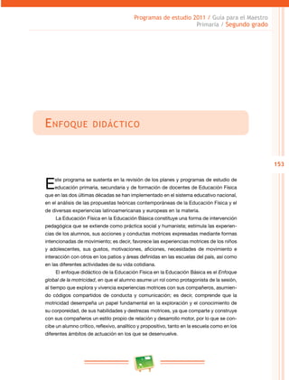 153 
Programas de estudio 2011 / Guía para el Maestro 
Primaria / Segundo grado 
Enfoque didáctico 
Este programa se sustenta en la revisión de los planes y programas de estudio de 
educación primaria, secundaria y de formación de docentes de Educación Física 
que en las dos últimas décadas se han implementado en el sistema educativo nacional, 
en el análisis de las propuestas teóricas contemporáneas de la Educación Física y el 
de diversas experiencias latinoamericanas y europeas en la materia. 
La Educación Física en la Educación Básica constituye una forma de intervención 
pedagógica que se extiende como práctica social y humanista; estimula las experien­cias 
de los alumnos, sus acciones y conductas motrices expresadas mediante formas 
intencionadas de movimiento; es decir, favorece las experiencias motrices de los niños 
y adolescentes, sus gustos, motivaciones, aficiones, necesidades de movimiento e 
interacción con otros en los patios y áreas definidas en las escuelas del país, así como 
en las diferentes actividades de su vida cotidiana. 
El enfoque didáctico de la Educación Física en la Educación Básica es el Enfoque 
global de la motricidad, en que el alumno asume un rol como protagonista de la sesión, 
al tiempo que explora y vivencia experiencias motrices con sus compañeros, asumien­do 
códigos compartidos de conducta y comunicación; es decir, comprende que la 
motricidad desempeña un papel fundamental en la exploración y el conocimiento de 
su corporeidad, de sus habilidades y destrezas motrices, ya que comparte y construye 
con sus compañeros un estilo propio de relación y desarrollo motor, por lo que se con­cibe 
un alumno crítico, reflexivo, analítico y propositivo, tanto en la escuela como en los 
diferentes ámbitos de actuación en los que se desenvuelve. 
 