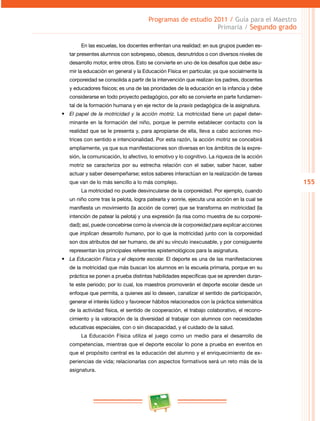155 
Programas de estudio 2011 / Guía para el Maestro 
Primaria / Segundo grado 
En las escuelas, los docentes enfrentan una realidad: en sus grupos pueden es­tar 
presentes alumnos con sobrepeso, obesos, desnutridos o con diversos niveles de 
desarrollo motor, entre otros. Esto se convierte en uno de los desafíos que debe asu­mir 
la educación en general y la Educación Física en particular, ya que socialmente la 
corporeidad se consolida a partir de la intervención que realizan los padres, docentes 
y educadores físicos; es una de las prioridades de la educación en la infancia y debe 
considerarse en todo proyecto pedagógico, por ello se convierte en parte fundamen­tal 
de la formación humana y en eje rector de la praxis pedagógica de la asignatura. 
• El papel de la motricidad y la acción motriz. La motricidad tiene un papel deter­minante 
en la formación del niño, porque le permite establecer contacto con la 
realidad que se le presenta y, para apropiarse de ella, lleva a cabo acciones mo­trices 
con sentido e intencionalidad. Por esta razón, la acción motriz se concebirá 
ampliamente, ya que sus manifestaciones son diversas en los ámbitos de la expre­sión, 
la comunicación, lo afectivo, lo emotivo y lo cognitivo. La riqueza de la acción 
motriz se caracteriza por su estrecha relación con el saber, saber hacer, saber 
actuar y saber desempeñarse; estos saberes interactúan en la realización de tareas 
que van de lo más sencillo a lo más complejo. 
La motricidad no puede desvincularse de la corporeidad. Por ejemplo, cuando 
un niño corre tras la pelota, logra patearla y sonríe, ejecuta una acción en la cual se 
manifiesta un movimiento (la acción de correr) que se transforma en motricidad (la 
intención de patear la pelota) y una expresión (la risa como muestra de su corporei­dad); 
así, puede concebirse como la vivencia de la corporeidad para explicar acciones 
que implican desarrollo humano, por lo que la motricidad junto con la corporeidad 
son dos atributos del ser humano, de ahí su vínculo inexcusable, y por consiguiente 
representan los principales referentes epistemológicos para la asignatura. 
• La Educación Física y el deporte escolar. El deporte es una de las manifestaciones 
de la motricidad que más buscan los alumnos en la escuela primaria, porque en su 
práctica se ponen a prueba distintas habilidades específicas que se aprenden duran­te 
este periodo; por lo cual, los maestros promoverán el deporte escolar desde un 
enfoque que permita, a quienes así lo deseen, canalizar el sentido de participación, 
generar el interés lúdico y favorecer hábitos relacionados con la práctica sistemática 
de la actividad física, el sentido de cooperación, el trabajo colaborativo, el recono­cimiento 
y la valoración de la diversidad al trabajar con alumnos con necesidades 
educativas especiales, con o sin discapacidad, y el cuidado de la salud. 
La Educación Física utiliza el juego como un medio para el desarrollo de 
competencias, mientras que el deporte escolar lo pone a prueba en eventos en 
que el propósito central es la educación del alumno y el enriquecimiento de ex­periencias 
de vida; relacionarlas con aspectos formativos será un reto más de la 
asignatura. 
 