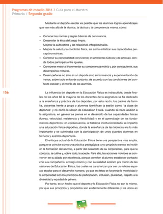 156 
Programas de estudio 2011 / Guía para el Maestro 
Primaria / Segundo grado 
Mediante el deporte escolar es posible que los alumnos logren aprendizajes 
que van más allá de la técnica, la táctica o la competencia misma, como: 
–– Conocer las normas y reglas básicas de convivencia. 
–– Desarrollar la ética del juego limpio. 
–– Mejorar la autoestima y las relaciones interpersonales. 
–– Mejorar la salud y la condición física, así como enfatizar sus capacidades per­ceptivomotrices. 
–– Construir su personalidad conviviendo en ambientes lúdicos y de amistad, don­de 
todos participan entre iguales. 
–– Conocerse mejor al incrementar su competencia motriz y, por consiguiente, sus 
desempeños motores. 
–– Desempeñarse no sólo en un deporte sino en la vivencia y experimentación de 
varios, sobre todo en los de conjunto, de acuerdo con las condiciones del con­texto 
escolar y el interés de los alumnos. 
La influencia del deporte en la Educación Física es indiscutible; desde fina­les 
de los años 60 la mayoría de los docentes de la asignatura se ha dedicado 
a la enseñanza y práctica de los deportes; por esta razón, los padres de fami­lia, 
docentes frente a grupo y alumnos identifican la sesión como “la clase de 
deportes” y no como la sesión de Educación Física. Cuando se hace alusión a 
la asignatura, en general se piensa en el desarrollo de las capacidades físicas 
(fuerza, velocidad, resistencia y flexibilidad) y en el aprendizaje de los funda­mentos 
deportivos; en consecuencia, al haberse institucionalizado se impartió 
una educación física-deportiva, donde la enseñanza de las técnicas era lo más 
importante y se culminaba con la participación de unos cuantos alumnos en 
torneos y eventos deportivos. 
El enfoque actual de la Educación Física tiene una perspectiva más amplia, 
porque se concibe como una práctica pedagógica cuyo propósito central es incidir 
en la formación del alumno, a partir del desarrollo de su corporeidad, para que la 
conozca, la cultive y, sobre todo, la acepte. Para ello, las acciones motrices se con­vierten 
en su aliado por excelencia, porque permiten al alumno establecer contacto 
con sus compañeros, consigo mismo y con su realidad exterior, por medio de las 
sesiones de Educación Física, las cuales se caracterizan por ser un valioso espa­cio 
escolar para el desarrollo humano, ya que en éstas se favorece la motricidad y 
la corporeidad con los principios de participación, inclusión, pluralidad, respeto a la 
diversidad y equidad de género. 
Por tanto, es un hecho que el deporte y la Educación Física no son lo mismo, 
por que sus principios y propósitos son evidentemente diferentes y los ubica en 
 