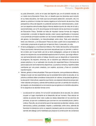 157 
Programas de estudio 2011 / Guía para el Maestro 
Primaria / Segundo grado 
su justa dimensión, como en el caso del deporte que, en el contexto escolar, es 
un medio de la Educación Física. Así, un desafío para los docentes será incluirlo 
en su tarea educativa, de modo que sus principios (selección, exclusión, etc.) no 
alteren su práctica ni incidan de manera negativa en la formación de alumnos. Esta 
perspectiva crítica del deporte no pretende excluirlo sino redimensionarlo y anali­zar 
sus aspectos estructurales (lógica interna) desde el punto de vista de la ludo y 
sociomotricidad, con el fin de enriquecer la formación de los alumnos en la sesión 
de Educación Física. También se trata de impulsar nuevas formas de imaginar, 
comprender y concebir el deporte escolar, crear nuevos significados e incorporar 
a sus prácticas principios acordes con las nuevas realidades sociales en el marco 
del género, la diversidad y la interculturalidad, entre otros. Todo acto educativo 
tiene una intención, y en Educación Física es crear a partir de la corporeidad y la 
motricidad, propiciando el gusto por el ejercicio físico, la escuela y la vida. 
• El tacto pedagógico y el profesional reflexivo. Por medio del docente, la Educación 
Física promoverá intervenciones (acciones educativas) que no premien o estimu­len 
el dolor, por lo que harán uso de su tacto pedagógico, porque en la tarea de 
educar se requiere de una sensibilidad especial ante lo humano, que exige reflexio­nar 
permanentemente sobre el trabajo docente que se desarrolla al implementar 
el programa. Se requiere, entonces, de un docente que reflexione acerca de su 
propia práctica y no un aplicador de circuitos de capacidad física o formaciones 
para la ejecución de fundamentos deportivos. La práctica rutinaria y repetitiva debe 
cambiarse por una praxis creadora, con sujetos, acciones y fines en constante 
transformación. 
• Valores, género e interculturalidad. Para que el docente, como profesional reflexivo, 
trabaje a la par con las expectativas que la sociedad tiene sobre la escuela, en su 
práctica cotidiana debe considerar la educación en valores, la equidad de género y 
la educación intercultural, aspectos que tienen una especial relevancia porque per­miten 
abordar principios y valores democráticos que dan un sentido de inclusión y 
de respeto a la diversidad en la convivencia que se genera en el ámbito educativo. 
En la asignatura se abordan temas como: 
–– La educación en valores. En la función socializadora de la escuela, los valores 
ocupan un lugar importante en el desarrollo del ser humano. Para educar en 
valores es preciso tener claro cuáles se desea desarrollar en los alumnos de 
primaria, ya que son ciudadanos que conviven en una sociedad plural y demo­crática. 
Para ello, es conveniente que en las sesiones se atiendan valores, como 
democracia, justicia, pluralidad, respeto y solidaridad, entre otros, además de 
favorecer la tolerancia como un aspecto necesario para la convivencia y el de­sarrollo 
del diálogo como habilidad que propicia la construcción de consensos 
 