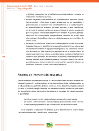 158 
Programas de estudio 2011 / Guía para el Maestro 
Primaria / Segundo grado 
y el trabajo colaborativo, con la finalidad de ponerlos en práctica e impactar en 
el desarrollo moral de los alumnos. 
–– Equidad de género. Para establecer una convivencia más equitativa e iguali­taria 
entre niñas y niños donde se valore a la persona por sus capacidades y 
potencialidades, la educación tiene como tarea formar en la equidad de géne­ro, 
entendiéndola como el derecho que tienen hombres y mujeres para disfrutar, 
en términos de igualdad, del acceso a oportunidades de estudio y desarrollo 
personal y social. También se busca favorecer la noción de igualdad, conside­rada 
como una oportunidad de vida permanente; pensar en ella, a partir de la 
diferencia, permite establecer relaciones más justas y sanas entre individuos de 
ambos sexos. 
–– La educación intercultural. Nuestra nación se define como un país pluricultural, 
lo que significa que en todo el territorio nacional coexisten diversas culturas que 
se manifiestan mediante 68 agrupaciones lingüísticas. La perspectiva intercul­tural 
en Educación Básica tiene como elemento central el establecimiento de 
relaciones entre diversas culturas en condiciones de equidad, donde la primera 
condición es la presencia de una relación de igualdad, modulada por el prin­cipio 
de equidad; la segunda es reconocer al otro como diferente, sin menos­preciarlo, 
juzgarlo ni discriminarlo, sino comprenderlo y respetarlo; la tercera es 
entender la diversidad cultural como una riqueza social. 
Ámbitos de intervención educativa 
En sus diferentes momentos históricos, la Educación Física ha utilizado diversos ám­bitos 
de intervención; en la actualidad, el planteamiento curricular de la asignatura en 
la Educación Básica define los ámbitos como una forma de delimitar la actuación del 
docente y, al mismo tiempo, brindarle los elementos básicos requeridos para enten­der 
su quehacer, desde las condiciones reales de la escuela y del trabajo educativo, 
lo que implica: 
• Identificar los alcances del trabajo de la asignatura en el contexto escolar. 
• Dar sentido e intencionalidad a las actividades que se desarrollan en las sesiones. 
• Sustentar pedagógicamente lo que circunscribe la actuación del docente. 
En el programa se destacan tres ámbitos, que se determinaron en función de las 
características del nivel, y se definen a continuación. 
 