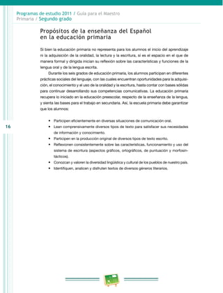 16 
Programas de estudio 2011 / Guía para el Maestro 
Primaria / Segundo grado 
Propósitos de la enseñanza del Español 
en la educación primaria 
Si bien la educación primaria no representa para los alumnos el inicio del aprendizaje 
ni la adquisición de la oralidad, la lectura y la escritura, sí es el espacio en el que de 
manera formal y dirigida inician su reflexión sobre las características y funciones de la 
lengua oral y de la lengua escrita. 
Durante los seis grados de educación primaria, los alumnos participan en diferentes 
prácticas sociales del lenguaje, con las cuales encuentran oportunidades para la adquisi­ción, 
el conocimiento y el uso de la oralidad y la escritura, hasta contar con bases sólidas 
para continuar desarrollando sus competencias comunicativas. La educación primaria 
recupera lo iniciado en la educación preescolar, respecto de la enseñanza de la lengua, 
y sienta las bases para el trabajo en secundaria. Así, la escuela primaria debe garantizar 
que los alumnos: 
• Participen eficientemente en diversas situaciones de comunicación oral. 
• Lean comprensivamente diversos tipos de texto para satisfacer sus necesidades 
de información y conocimiento. 
• Participen en la producción original de diversos tipos de texto escrito. 
• Reflexionen consistentemente sobre las características, funcionamiento y uso del 
sistema de escritura (aspectos gráficos, ortográficos, de puntuación y morfosin­tácticos). 
• Conozcan y valoren la diversidad lingüística y cultural de los pueblos de nuestro país. 
• Identifiquen, analicen y disfruten textos de diversos géneros literarios. 
 
