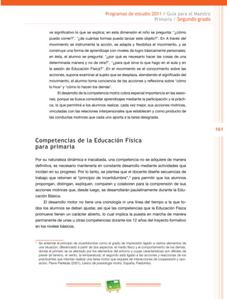 161 
Programas de estudio 2011 / Guía para el Maestro 
Primaria / Segundo grado 
ve significativo lo que se explica; en esta dimensión el niño se pregunta: “¿cómo 
puedo correr?”, “¿de cuántas formas puedo lanzar este objeto?”. En A través del 
movimiento se instrumenta la acción, se adapta y flexibiliza el movimiento, y se 
construye una forma de aprendizaje con niveles de logro básicamente personales; 
en ésta, el alumno se pregunta: “¿por qué es necesario hacer las cosas de una 
determinada manera y no de otra?”, “¿para qué sirve lo que hago en el aula y en 
la sesión de Educación Física?”. En el movimiento es el conocimiento sobre las 
acciones, supone examinar al sujeto que se desplaza, atendiendo el significado del 
movimiento; el alumno toma conciencia de las acciones y reflexiona sobre “cómo 
lo hice” y “cómo lo hacen los demás”. 
El desarrollo de la competencia motriz cobra especial importancia en las sesio­nes, 
porque se busca consolidar aprendizajes mediante la participación y la prácti­ca, 
lo que permitirá a los alumnos realizar, cada vez mejor, sus acciones motrices, 
vinculadas con las relaciones interpersonales que establecen y como producto de 
las conductas motrices que cada uno aporta a la tarea designada. 
Competencias de la Educación Física 
para primaria 
Por su naturaleza dinámica e inacabada, una competencia no se adquiere de manera 
definitiva, es necesario mantenerla en constante desarrollo mediante actividades que 
incidan en su progreso. Por lo tanto, se plantea que el docente diseñe secuencias de 
trabajo que retomen el “principio de incertidumbre”,3 para permitir que los alumnos 
propongan, distingan, expliquen, comparen y colaboren para la comprensión de sus 
acciones motrices que, desde luego, se desarrollarán paulatinamente durante la Edu­cación 
Básica. 
El desarrollo motor no tiene una cronología ni una línea del tiempo a la que to­dos 
los alumnos se deban ajustar, así que las competencias que la Educación Física 
promueve tienen un carácter abierto, lo cual implica la puesta en marcha de manera 
permanente de unas u otras competencias durante los 12 años del trayecto formativo 
en los niveles básicos. 
3 Se entiende el principio de incertidumbre como el grado de imprevisión ligado a ciertos elementos de 
una situación, diferenciado a partir de dos aspectos: el medio físico y el comportamiento de los demás, 
donde el primero se ve afectado por los elementos del entorno y cuyas características son difíciles de 
prever (el terreno, el viento, la temperatura); el segundo está ligado a las acciones y reacciones de los 
practicantes que intentan realizar una tarea motriz que requiere de interacciones de cooperación y opo­sición. 
Pierre Parlebás (2001), Léxico de praxiología motriz, España, Paidotribo. 
 