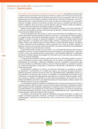 164 
Programas de estudio 2011 / Guía para el Maestro 
Primaria / Segundo grado 
Control de la motricidad para el desarrollo de la acción creativa. El propósito central de esta 
competencia es que el alumno sea capaz de controlar su cuerpo, con el fin de que produzca res­puestas 
motrices adecuadas para las distintas situaciones que se le presentan, tanto en la vida 
escolarizada como en los diversos contextos donde convive. Controlar la motricidad, como com­petencia 
educativa, implica apropiarse de una serie de elementos relacionados con el esquema 
corporal, la imagen corporal y la conciencia corporal, que buscan un equilibrio permanente entre 
tensión y relajación, para que el tono muscular adquiera cada vez mayores niveles de relajación, 
que son la base para desarrollar actividades cinéticas y posturales. 
Existe una gran relación entre la actividad tónica postural y cerebral, por lo que al atender el 
control de la motricidad se interviene sobre procesos de atención, manejo de emociones y desa­rrollo 
de la personalidad del alumno. 
El control que ejercen los niños sobre su cuerpo y sus movimientos se manifiesta en los meca­nismos 
de decisión mediante estados de reposo o movimiento. Los procesos de índole perceptivo 
y el registro de las más diversas sensaciones alcanzan una mayor conciencia y profundidad. El 
equilibrio, la tensión muscular, la respiración-relajación y la coordinación resultan determinantes 
para el desarrollo y la valoración de la propia imagen corporal, y la adquisición de nuevos apren­dizajes 
motores, que también implica el reconocimiento y control del ajuste postural, perceptivo 
y motriz, mejorando así la coordinación motriz en general. Por lo tanto, la imagen corporal, el 
esquema corporal y la conciencia corporal les permiten a los alumnos identificar sus posibilidades 
motrices y mejorar el conocimiento de sí mismos. 
El pensamiento está vinculado al conocimiento, y es una facultad del individuo que le ayuda a 
interpretar su entorno. En esta competencia el alumno se pregunta: ¿qué debo hacer?, ¿para qué 
lo haré?, ¿cómo y de cuántas formas lo puedo lograr?, ¿qué resultados obtendré? La capacidad 
de analizar y sintetizar experiencias basadas en la memoria motriz, le permitirá crear nuevas situa­ciones 
con diversos resultados. 
La resolución de problemas motores a partir del control de la motricidad ayudará a los alum­nos 
a comprender su propio cuerpo, sentirse bien con él, mejorar su autoestima, conocer sus 
posibilidades de movimiento y desarrollar habilidades motrices, accediendo a situaciones cada 
vez más complejas y en diferentes contextos, como el manejo de objetos, su orientación corporal 
en condiciones espaciales y temporales, y anticiparse a trayectorias y velocidades en diversas 
situaciones de juego. 
Al identificarse y valorarse a sí mismos, los alumnos incrementan su autoestima, su deseo 
de superación y confrontación en la medida que mejoran sus funciones de ajuste postural en 
distintas situaciones motrices; reconocen mejor sus capacidades físicas, habilidades motrices, su 
funcionamiento y la estructura de su cuerpo, y se adaptan con más facilidad al movimiento en las 
condiciones y circunstancias particulares de cada situación o momento. Además, regulan, dosifi­can 
y valoran su esfuerzo, accediendo a un nivel mayor de autoexigencia, de acuerdo con lo que 
estaban posibilitados para hacer y las exigencias propias de nuevas tareas a realizar, aceptan así 
su realidad corporal y la de sus compañeros. 
La corporeidad se expresa mediante la creatividad motriz, porque los alumnos ponen todo su 
potencial cognitivo, afectivo, social y motriz en busca de ideas innovadoras y valiosas que pueden 
estar dotadas de fluidez, flexibilidad y originalidad. En el ejercicio de la creatividad motriz, los alum­nos 
desencadenan sus respuestas en el marco de las competencias y, con base en procesos de 
pensamiento divergente, producen un gran número de posibilidades de acción, seleccionando las 
más apropiadas a partir del problema o de la situación. 
En colectivo, las producciones creativas individuales promueven admiración y respeto a la 
imagen e identidad personales. Asimismo, el respeto a las diferencias equilibra las relaciones 
interpersonales y reivindica a la actividad física como una forma de construir un ambiente de 
seguridad. 
 