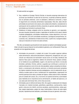 166 
Programas de estudio 2011 / Guía para el Maestro 
Primaria / Segundo grado 
En este sentido se sugiere: 
• Que, mediante el Consejo Técnico Escolar, el docente proponga alternativas de 
acciones que beneficien la salud de los alumnos, al abordar problemas detecta­dos 
en periodos anteriores, como la obesidad y deficiencia nutricional, y hacer 
el seguimiento de conductas alimentarias inapropiadas. Para ello, debe difundir 
actividades de promoción de la salud y del cuidado del ambiente, considerando la 
participación de los padres de familia y docentes en general, además de proponer 
actividades que fomenten la activación física. 
• Establecer el trabajo colegiado entre los docentes en general y con especialis­tas 
para impulsar proyectos locales o regionales en beneficio de la salud; diseñar 
muestras pedagógicas, actividades interescolares, clubes deportivos y de inicia­ción 
deportiva, así como actividades recreativas y ecológicas (campamentos, ex­cursiones, 
etc.), atendiendo el interés de los niños, a partir de un programa elabo­rado 
por el docente en función de cada contexto. 
Por ello, es necesario que durante el ciclo escolar se realicen actividades que per­mitan 
vincular lo que se hace en la comunidad en general y con la Educación Física, de 
acuerdo con los siguientes temas: 
• Actividades de promoción y cuidado de la salud. Se pueden organizar pláticas 
sobre alimentación, adicciones (alcoholismo, tabaquismo, drogadicción, etc.), pre­vención 
de infecciones de transmisión sexual (como el VIH-sida), beneficios del 
ejercicio físico para el organismo; talleres de activación física; paseos ciclistas; 
en la medida de sus posibilidades, sugerir a los alumnos que lleven a la escuela 
bicicletas, patinetas, triciclos, patines y juguetes que contribuyan a promover la 
práctica del ejercicio como forma de vida saludable; realizar campañas de refores­tación 
y conservación del ambiente; asimismo, el docente promoverá campañas 
de higiene mediante diversas acciones pedagógicas, como la elaboración de pe­riódicos 
murales sobre el tema, conferencias con especialistas, organización de 
eventos (semana de la salud, jornadas de higiene, videos sobre el tema, festivales 
para el cuidado del cuerpo, etc.); reuniones con padres de familia y autoridades 
para hablarles de la importancia de la alimentación, el hábito del ejercicio y el 
uso adecuado del tiempo libre, entre otras acciones. 
• Actividades para el disfrute del tiempo libre. Se sugiere la elaboración de trabajos 
manuales con material reciclado, globoflexia, papiroflexia, cuentacuentos, teatro 
guiñol, ciclos de cine infantil, convivios escolares, acantonamientos, visitas guia­das, 
juegos organizados, juegos de mesa, tradicionales o típicos de cada región 
del país, representaciones teatrales y actividades rítmicas en general, entre otros. 
 