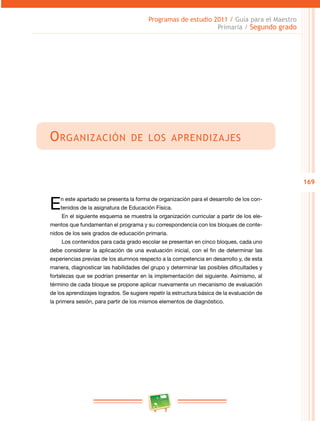 169 
Programas de estudio 2011 / Guía para el Maestro 
Primaria / Segundo grado 
Organización de los aprendizajes 
En este apartado se presenta la forma de organización para el desarrollo de los con­tenidos 
de la asignatura de Educación Física. 
En el siguiente esquema se muestra la organización curricular a partir de los ele­mentos 
que fundamentan el programa y su correspondencia con los bloques de conte­nidos 
de los seis grados de educación primaria. 
Los contenidos para cada grado escolar se presentan en cinco bloques, cada uno 
debe considerar la aplicación de una evaluación inicial, con el fin de determinar las 
experiencias previas de los alumnos respecto a la competencia en desarrollo y, de esta 
manera, diagnosticar las habilidades del grupo y determinar las posibles dificultades y 
fortalezas que se podrían presentar en la implementación del siguiente. Asimismo, al 
término de cada bloque se propone aplicar nuevamente un mecanismo de evaluación 
de los aprendizajes logrados. Se sugiere repetir la estructura básica de la evaluación de 
la primera sesión, para partir de los mismos elementos de diagnóstico. 
 