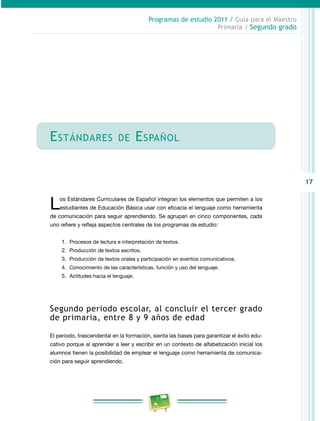 17 
Programas de estudio 2011 / Guía para el Maestro 
Primaria / Segundo grado 
Estándares de Español 
Los Estándares Curriculares de Español integran los elementos que permiten a los 
estudiantes de Educación Básica usar con eficacia el lenguaje como herramienta 
de comunicación para seguir aprendiendo. Se agrupan en cinco componentes, cada 
uno refiere y refleja aspectos centrales de los programas de estudio: 
1. Procesos de lectura e interpretación de textos. 
2. Producción de textos escritos. 
3. Producción de textos orales y participación en eventos comunicativos. 
4. Conocimiento de las características, función y uso del lenguaje. 
5. Actitudes hacia el lenguaje. 
Segundo periodo escolar, al concluir el tercer grado 
de primaria, entre 8 y 9 años de edad 
El periodo, trascendental en la formación, sienta las bases para garantizar el éxito edu­cativo 
porque al aprender a leer y escribir en un contexto de alfabetización inicial los 
alumnos tienen la posibilidad de emplear el lenguaje como herramienta de comunica­ción 
para seguir aprendiendo. 
 