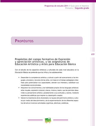 177 
Programas de estudio 2011 / Guía para el Maestro 
Primaria / Segundo grado 
Propósitos 
Propósitos del campo formativo de Expresión 
y apreciación artísticas, y las asignaturas de 
Educación Artística y Artes para Educación Básica 
Con el estudio de los aspectos artísticos y culturales de cada nivel educativo en la 
Educación Básica se pretende que los niños y los adolescentes: 
• Desarrollen la competencia artística y cultural a partir del acercamiento a los len­guajes, 
procesos y recursos de las artes, con base en el trabajo pedagógico dise­ñado 
para potencializar sus capacidades, atender sus intereses y satisfacer sus 
necesidades socioculturales. 
• Adquieran los conocimientos y las habilidades propios de los lenguajes artísticos: 
artes visuales, expresión corporal y danza, música y teatro, que les permitan desa­rrollar 
su pensamiento artístico, paralelamente a sus actitudes y valores, mediante 
experiencias estéticas que mejoren su desempeño creador. 
• Valoren la importancia de la diversidad y la riqueza del patrimonio artístico y cultu­ral 
por medio del descubrimiento y de la experimentación de los diferentes aspec­tos 
del arte al vivenciar actividades cognitivas, afectivas y estéticas. 
 