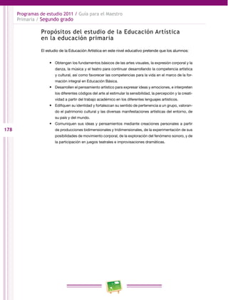 178 
Programas de estudio 2011 / Guía para el Maestro 
Primaria / Segundo grado 
Propósitos del estudio de la Educación Artística 
en la educación primaria 
El estudio de la Educación Artística en este nivel educativo pretende que los alumnos: 
• Obtengan los fundamentos básicos de las artes visuales, la expresión corporal y la 
danza, la música y el teatro para continuar desarrollando la competencia artística 
y cultural, así como favorecer las competencias para la vida en el marco de la for­mación 
integral en Educación Básica. 
• Desarrollen el pensamiento artístico para expresar ideas y emociones, e interpreten 
los diferentes códigos del arte al estimular la sensibilidad, la percepción y la creati­vidad 
a partir del trabajo académico en los diferentes lenguajes artísticos. 
• Edifiquen su identidad y fortalezcan su sentido de pertenencia a un grupo, valoran­do 
el patrimonio cultural y las diversas manifestaciones artísticas del entorno, de 
su país y del mundo. 
• Comuniquen sus ideas y pensamientos mediante creaciones personales a partir 
de producciones bidimensionales y tridimensionales, de la experimentación de sus 
posibilidades de movimiento corporal, de la exploración del fenómeno sonoro, y de 
la participación en juegos teatrales e improvisaciones dramáticas. 
 