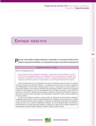 179 
Programas de estudio 2011 / Guía para el Maestro 
Primaria / Segundo grado 
Enfoque didáctico 
Para dar continuidad al trabajo realizado en preescolar en el campo formativo de Ex­presión 
y apreciación artísticas, en la educación primaria y secundaria se favorece la: 
Competencia artística y cultural 
Que se conceptualiza como: 
Una construcción de habilidades perceptivas y expresivas que dan apertura al conoci­miento 
de los lenguajes artísticos y al fortalecimiento de las actitudes y los valores que 
favorecen el desarrollo del pensamiento artístico, mediante experiencias estéticas para 
impulsar y fomentar el aprecio, la comprensión y la conservación del patrimonio cultural. 
Estos componentes son concomitantes a las cinco competencias para la vida y a los rasgos 
del perfil de egreso de Educación Básica. La competencia permite que los alumnos integren a 
sus habilidades las herramientas necesarias para conocer y comprender el mundo desde una 
perspectiva estética, promoviendo el desarrollo del pensamiento artístico a partir de los lenguajes 
propios de esta asignatura, que son considerados como el objeto de estudio, ya que ponen en 
práctica un conjunto de aspectos socioculturales, cognitivos y afectivos que brindan la oportuni­dad 
de formular opiniones informadas, tomar decisiones, responder a retos y resolver problemas 
en forma creativa. 
Por ello, la competencia artística y cultural implica la utilización de conocimientos (saberes), 
habilidades (saber hacer), valores y actitudes (estimar los resultados de ese hacer) que le otorgan 
al alumno diversas formas para considerar, comprender e interpretar críticamente las manifesta­ciones 
del arte y de la cultura en diferentes contextos, así como expresar ideas y sentimientos 
potencializando su propia capacidad estética y creadora por medio de los códigos presentes en 
los lenguajes de artes visuales, expresión corporal y danza, música y teatro. 
 